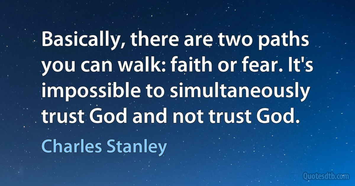 Basically, there are two paths you can walk: faith or fear. It's impossible to simultaneously trust God and not trust God. (Charles Stanley)