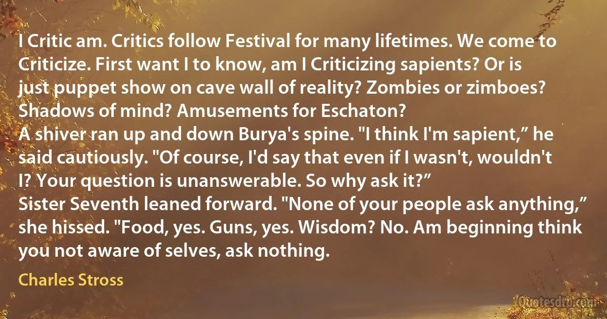 I Critic am. Critics follow Festival for many lifetimes. We come to Criticize. First want I to know, am I Criticizing sapients? Or is just puppet show on cave wall of reality? Zombies or zimboes? Shadows of mind? Amusements for Eschaton?
A shiver ran up and down Burya's spine. "I think I'm sapient,” he said cautiously. "Of course, I'd say that even if I wasn't, wouldn't I? Your question is unanswerable. So why ask it?”
Sister Seventh leaned forward. "None of your people ask anything,” she hissed. "Food, yes. Guns, yes. Wisdom? No. Am beginning think you not aware of selves, ask nothing. (Charles Stross)