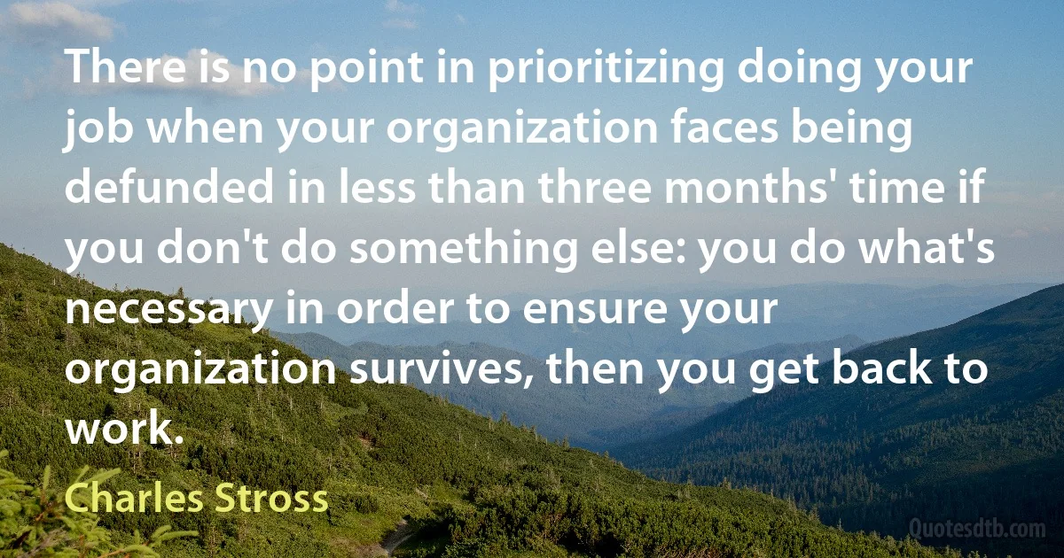 There is no point in prioritizing doing your job when your organization faces being defunded in less than three months' time if you don't do something else: you do what's necessary in order to ensure your organization survives, then you get back to work. (Charles Stross)