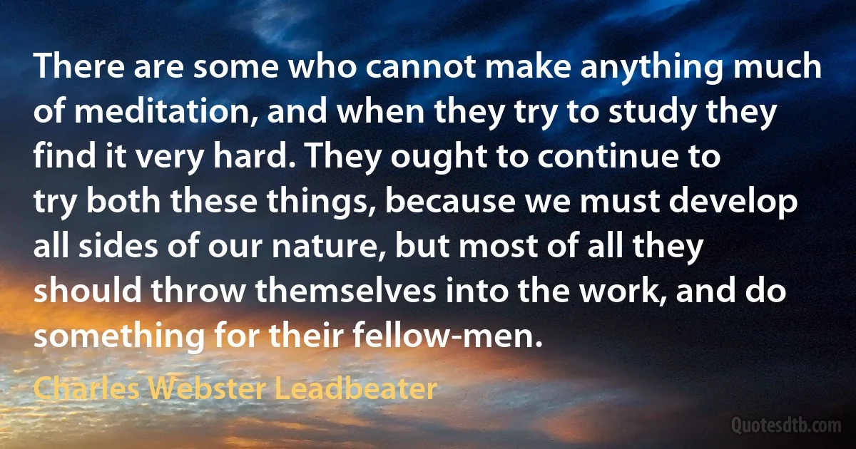 There are some who cannot make anything much of meditation, and when they try to study they find it very hard. They ought to continue to try both these things, because we must develop all sides of our nature, but most of all they should throw themselves into the work, and do something for their fellow-men. (Charles Webster Leadbeater)