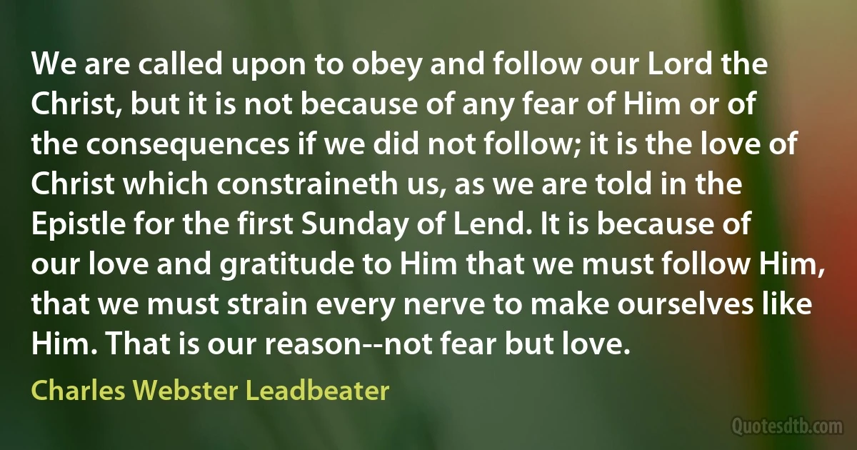 We are called upon to obey and follow our Lord the Christ, but it is not because of any fear of Him or of the consequences if we did not follow; it is the love of Christ which constraineth us, as we are told in the Epistle for the first Sunday of Lend. It is because of our love and gratitude to Him that we must follow Him, that we must strain every nerve to make ourselves like Him. That is our reason--not fear but love. (Charles Webster Leadbeater)