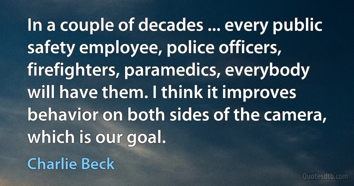 In a couple of decades ... every public safety employee, police officers, firefighters, paramedics, everybody will have them. I think it improves behavior on both sides of the camera, which is our goal. (Charlie Beck)