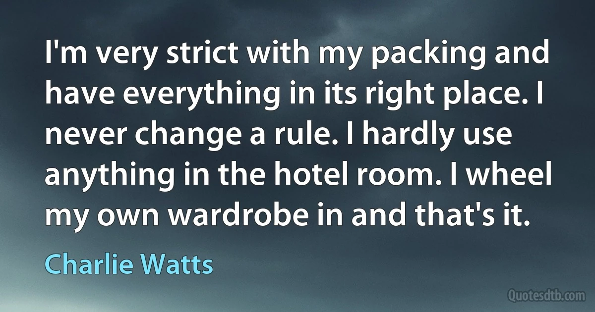 I'm very strict with my packing and have everything in its right place. I never change a rule. I hardly use anything in the hotel room. I wheel my own wardrobe in and that's it. (Charlie Watts)