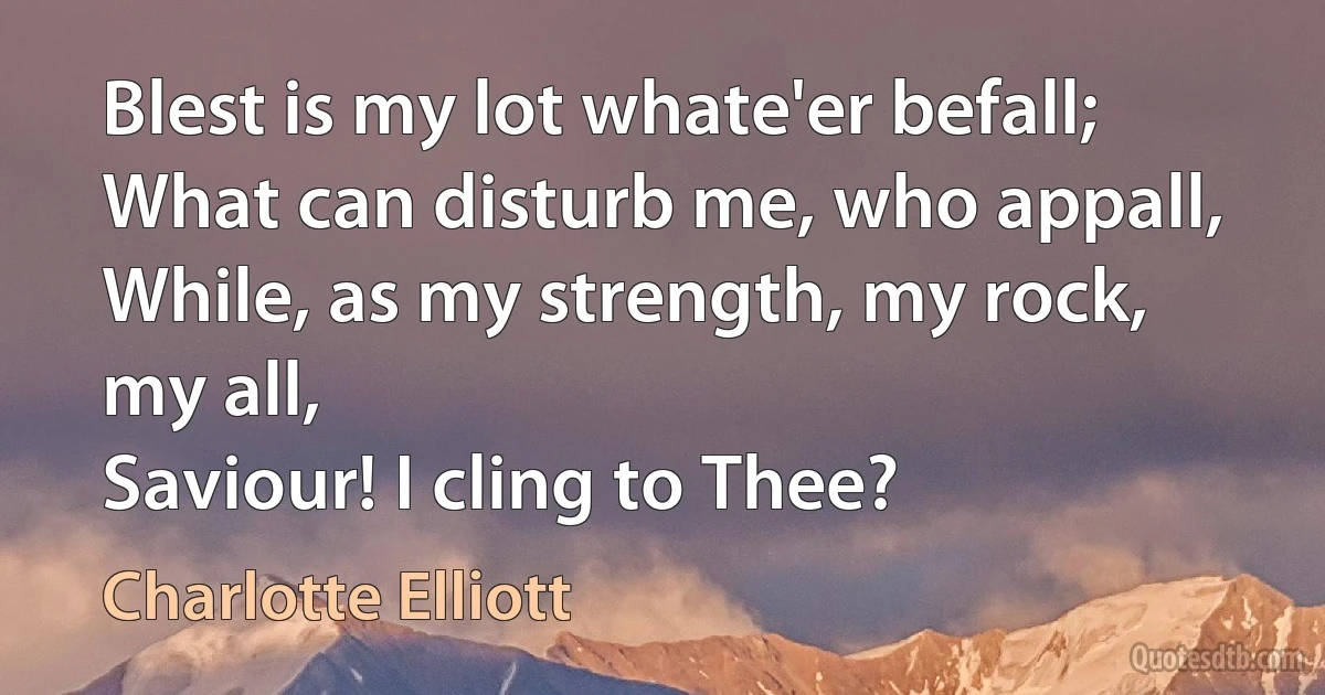 Blest is my lot whate'er befall;
What can disturb me, who appall,
While, as my strength, my rock, my all,
Saviour! I cling to Thee? (Charlotte Elliott)