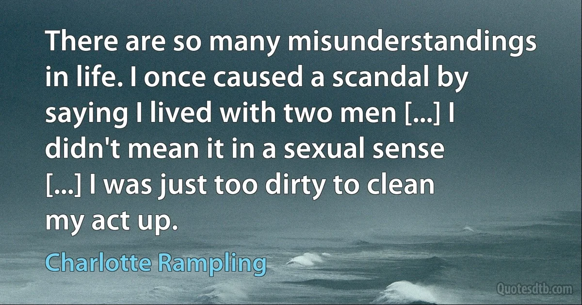 There are so many misunderstandings in life. I once caused a scandal by saying I lived with two men [...] I didn't mean it in a sexual sense [...] I was just too dirty to clean my act up. (Charlotte Rampling)