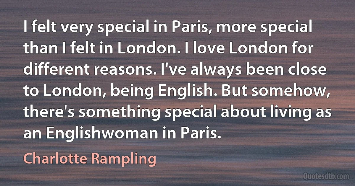 I felt very special in Paris, more special than I felt in London. I love London for different reasons. I've always been close to London, being English. But somehow, there's something special about living as an Englishwoman in Paris. (Charlotte Rampling)