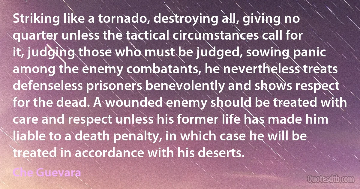 Striking like a tornado, destroying all, giving no quarter unless the tactical circumstances call for it, judging those who must be judged, sowing panic among the enemy combatants, he nevertheless treats defenseless prisoners benevolently and shows respect for the dead. A wounded enemy should be treated with care and respect unless his former life has made him liable to a death penalty, in which case he will be treated in accordance with his deserts. (Che Guevara)