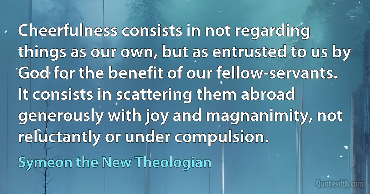 Cheerfulness consists in not regarding things as our own, but as entrusted to us by God for the benefit of our fellow-servants. It consists in scattering them abroad generously with joy and magnanimity, not reluctantly or under compulsion. (Symeon the New Theologian)