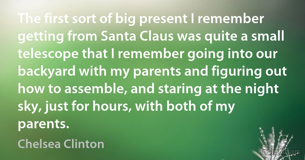 The first sort of big present I remember getting from Santa Claus was quite a small telescope that I remember going into our backyard with my parents and figuring out how to assemble, and staring at the night sky, just for hours, with both of my parents. (Chelsea Clinton)