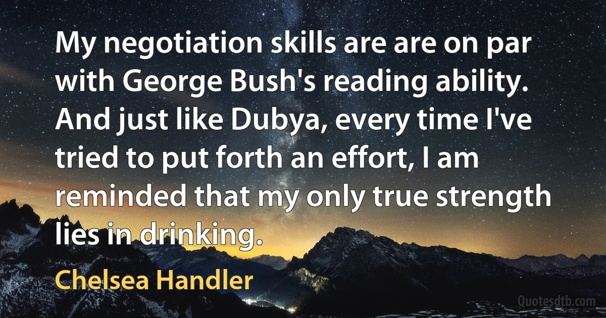 My negotiation skills are are on par with George Bush's reading ability. And just like Dubya, every time I've tried to put forth an effort, I am reminded that my only true strength lies in drinking. (Chelsea Handler)