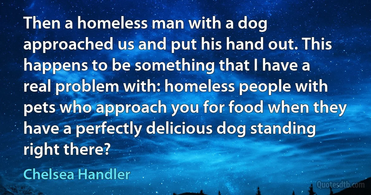 Then a homeless man with a dog approached us and put his hand out. This happens to be something that I have a real problem with: homeless people with pets who approach you for food when they have a perfectly delicious dog standing right there? (Chelsea Handler)