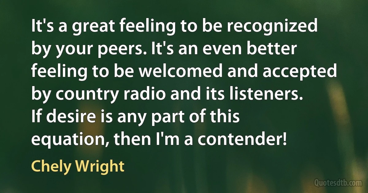 It's a great feeling to be recognized by your peers. It's an even better feeling to be welcomed and accepted by country radio and its listeners. If desire is any part of this equation, then I'm a contender! (Chely Wright)