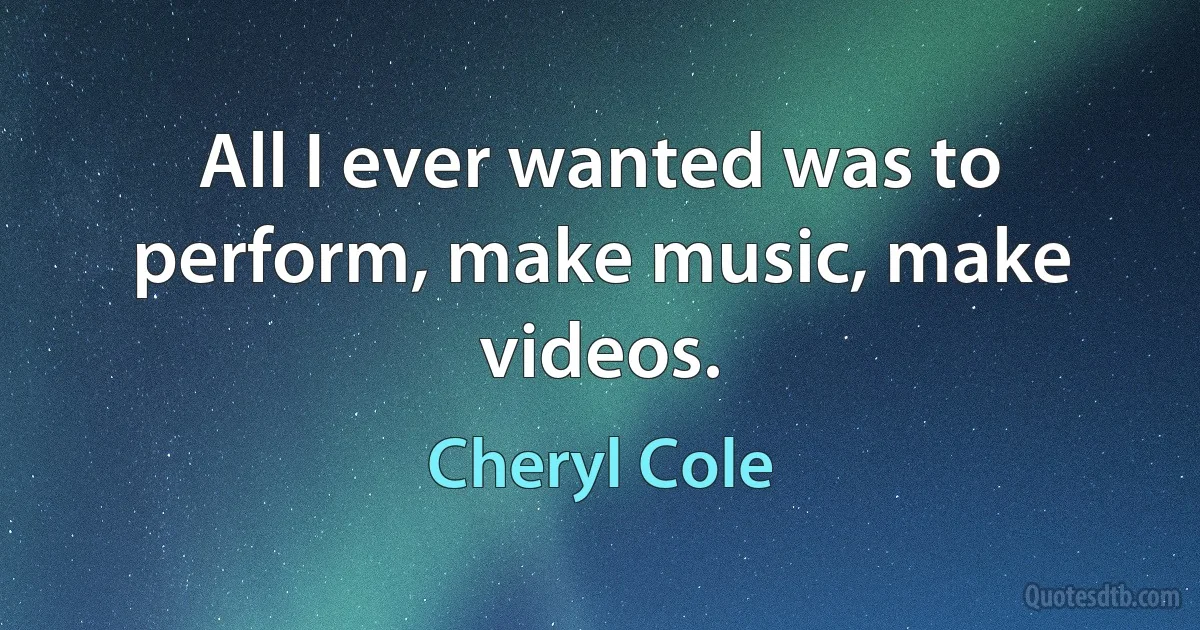 All I ever wanted was to perform, make music, make videos. (Cheryl Cole)