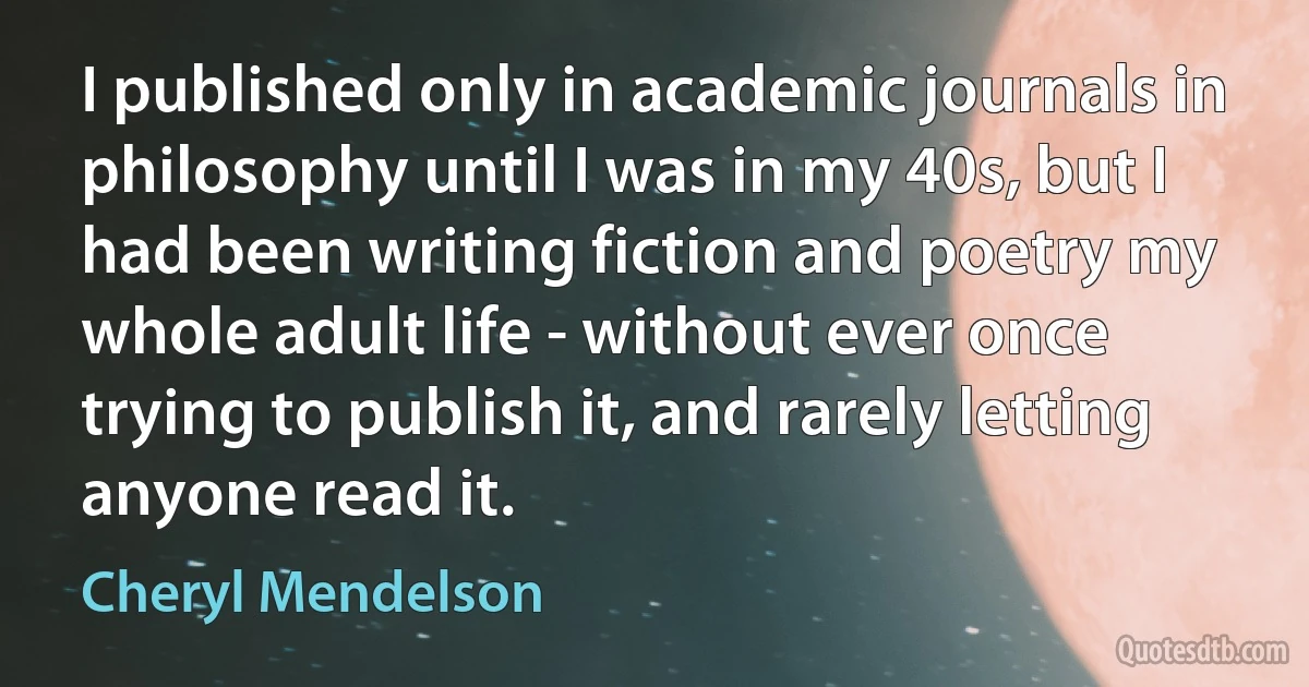 I published only in academic journals in philosophy until I was in my 40s, but I had been writing fiction and poetry my whole adult life - without ever once trying to publish it, and rarely letting anyone read it. (Cheryl Mendelson)