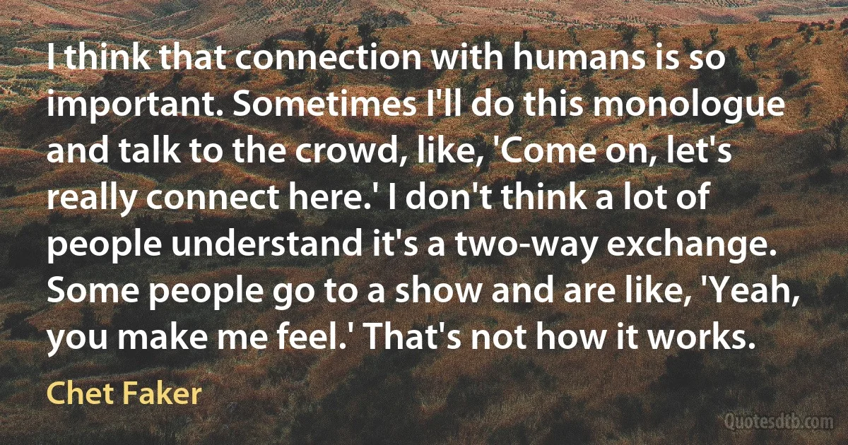 I think that connection with humans is so important. Sometimes I'll do this monologue and talk to the crowd, like, 'Come on, let's really connect here.' I don't think a lot of people understand it's a two-way exchange. Some people go to a show and are like, 'Yeah, you make me feel.' That's not how it works. (Chet Faker)