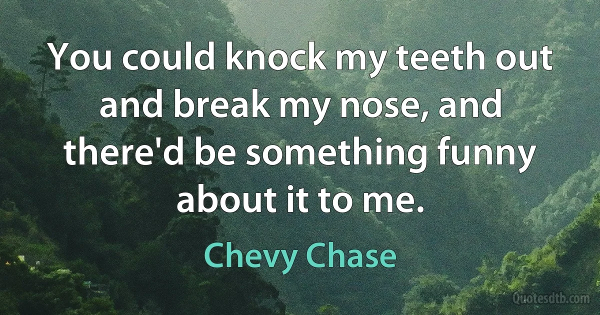 You could knock my teeth out and break my nose, and there'd be something funny about it to me. (Chevy Chase)