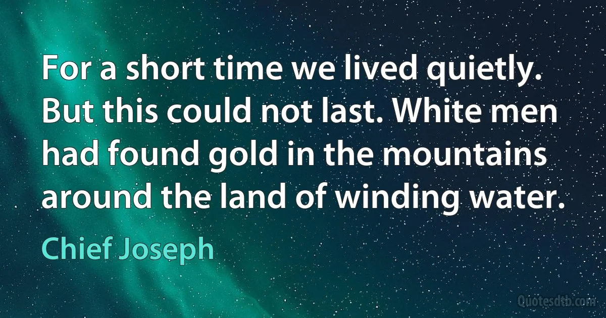 For a short time we lived quietly. But this could not last. White men had found gold in the mountains around the land of winding water. (Chief Joseph)