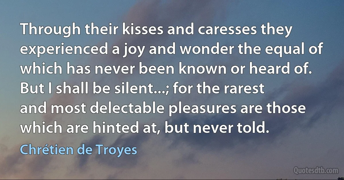 Through their kisses and caresses they experienced a joy and wonder the equal of which has never been known or heard of. But I shall be silent...; for the rarest and most delectable pleasures are those which are hinted at, but never told. (Chrétien de Troyes)