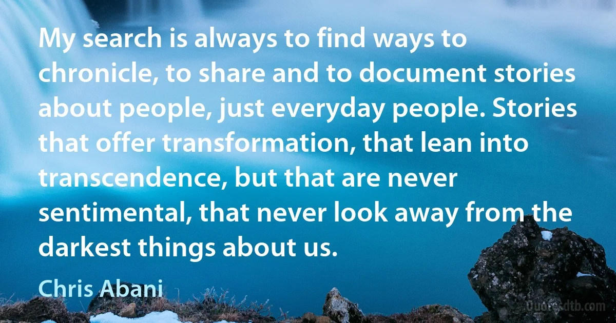 My search is always to find ways to chronicle, to share and to document stories about people, just everyday people. Stories that offer transformation, that lean into transcendence, but that are never sentimental, that never look away from the darkest things about us. (Chris Abani)