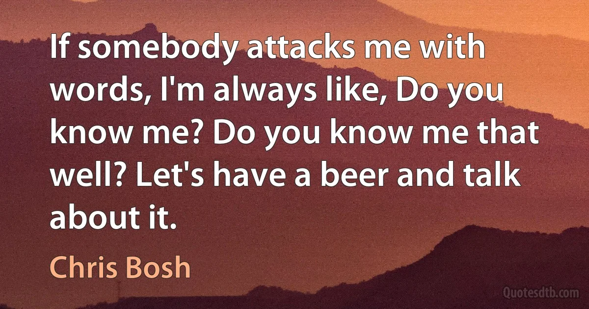 If somebody attacks me with words, I'm always like, Do you know me? Do you know me that well? Let's have a beer and talk about it. (Chris Bosh)