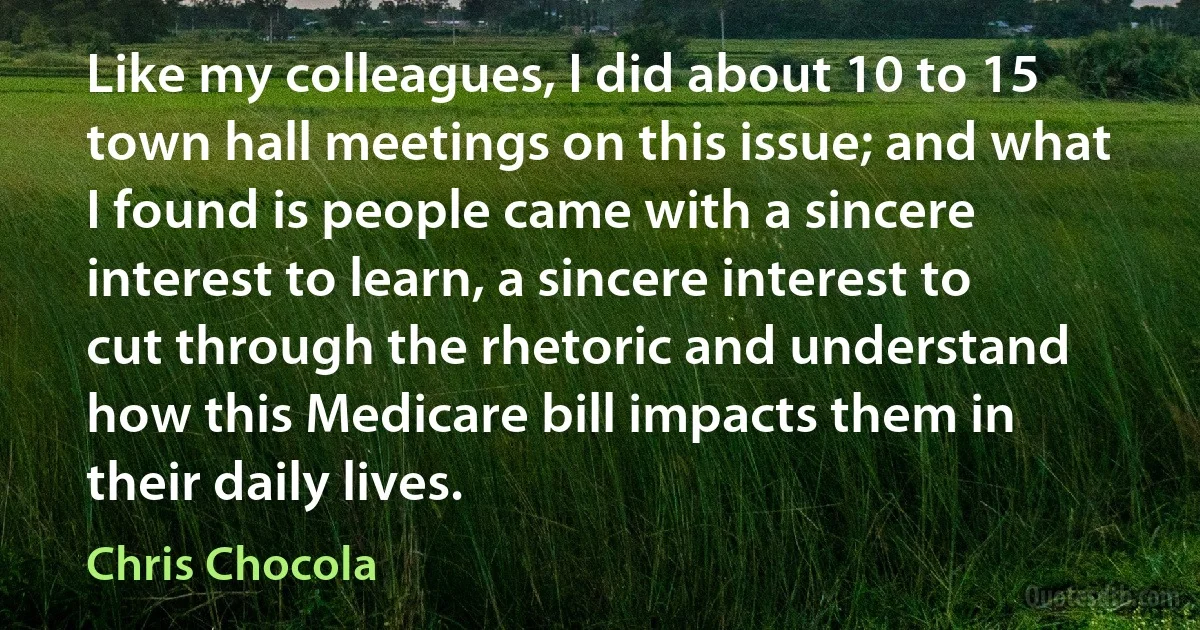 Like my colleagues, I did about 10 to 15 town hall meetings on this issue; and what I found is people came with a sincere interest to learn, a sincere interest to cut through the rhetoric and understand how this Medicare bill impacts them in their daily lives. (Chris Chocola)