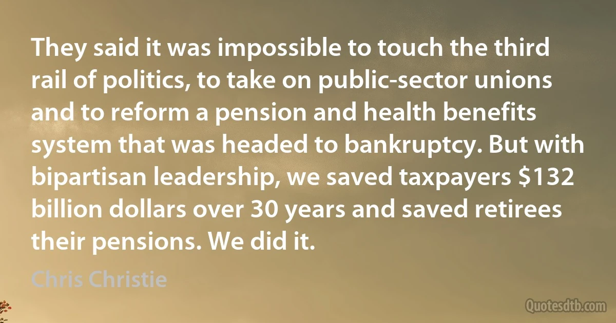 They said it was impossible to touch the third rail of politics, to take on public-sector unions and to reform a pension and health benefits system that was headed to bankruptcy. But with bipartisan leadership, we saved taxpayers $132 billion dollars over 30 years and saved retirees their pensions. We did it. (Chris Christie)