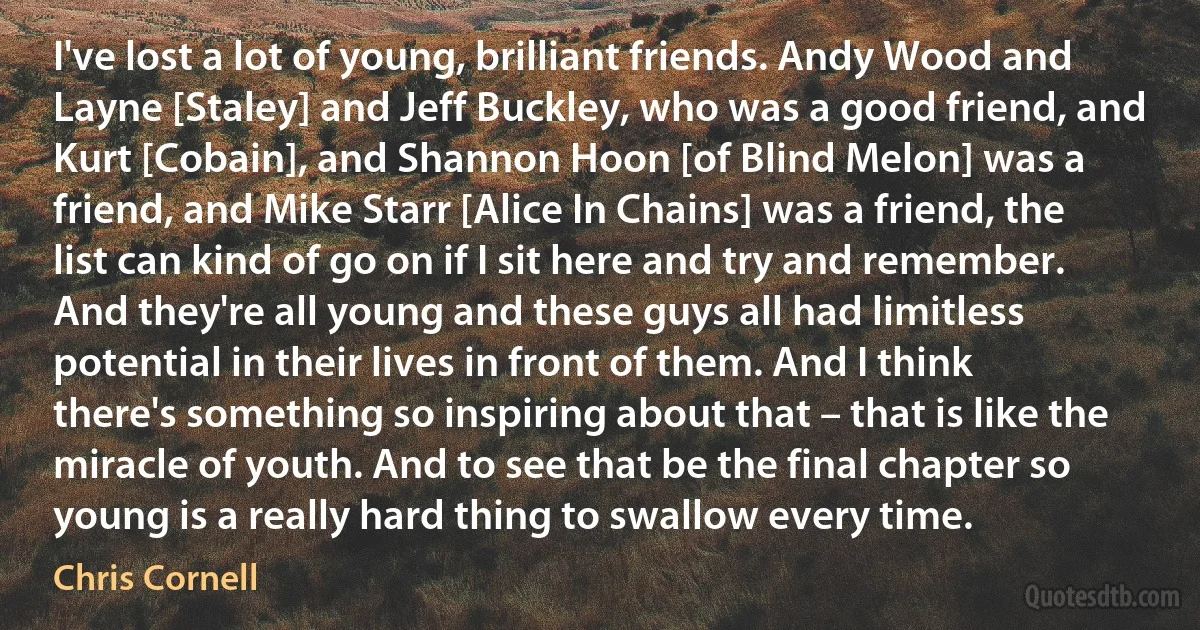 I've lost a lot of young, brilliant friends. Andy Wood and Layne [Staley] and Jeff Buckley, who was a good friend, and Kurt [Cobain], and Shannon Hoon [of Blind Melon] was a friend, and Mike Starr [Alice In Chains] was a friend, the list can kind of go on if I sit here and try and remember. And they're all young and these guys all had limitless potential in their lives in front of them. And I think there's something so inspiring about that – that is like the miracle of youth. And to see that be the final chapter so young is a really hard thing to swallow every time. (Chris Cornell)