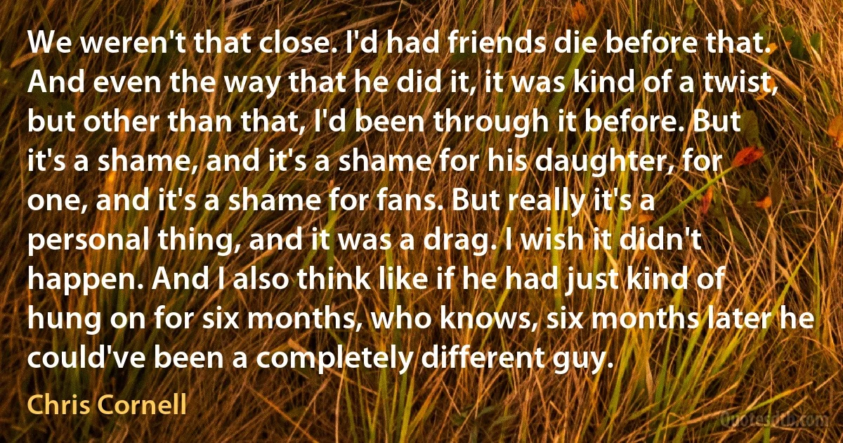 We weren't that close. I'd had friends die before that. And even the way that he did it, it was kind of a twist, but other than that, I'd been through it before. But it's a shame, and it's a shame for his daughter, for one, and it's a shame for fans. But really it's a personal thing, and it was a drag. I wish it didn't happen. And I also think like if he had just kind of hung on for six months, who knows, six months later he could've been a completely different guy. (Chris Cornell)