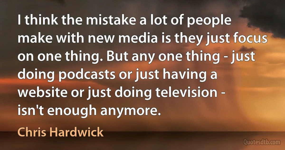 I think the mistake a lot of people make with new media is they just focus on one thing. But any one thing - just doing podcasts or just having a website or just doing television - isn't enough anymore. (Chris Hardwick)