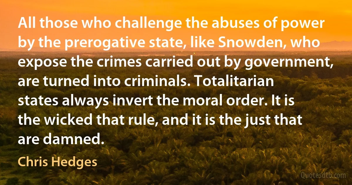 All those who challenge the abuses of power by the prerogative state, like Snowden, who expose the crimes carried out by government, are turned into criminals. Totalitarian states always invert the moral order. It is the wicked that rule, and it is the just that are damned. (Chris Hedges)