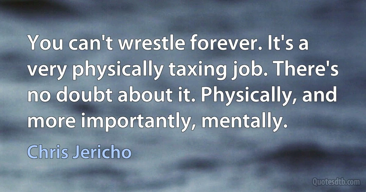 You can't wrestle forever. It's a very physically taxing job. There's no doubt about it. Physically, and more importantly, mentally. (Chris Jericho)