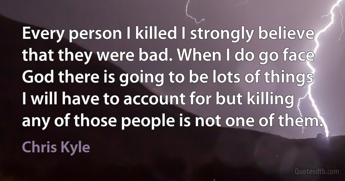 Every person I killed I strongly believe that they were bad. When I do go face God there is going to be lots of things I will have to account for but killing any of those people is not one of them. (Chris Kyle)