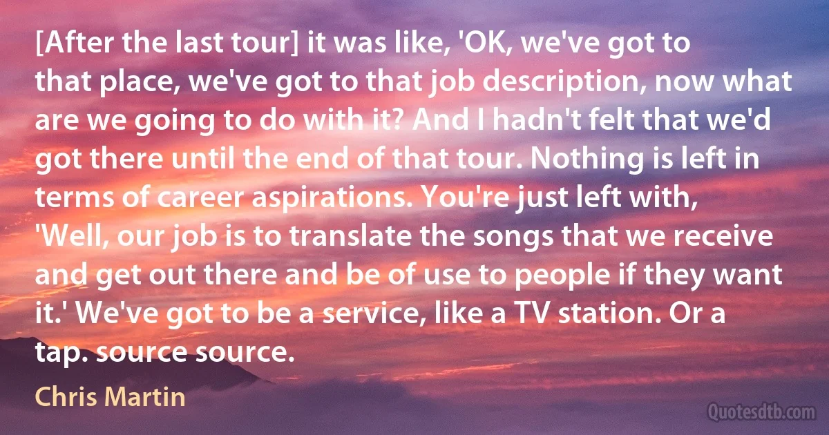 [After the last tour] it was like, 'OK, we've got to that place, we've got to that job description, now what are we going to do with it? And I hadn't felt that we'd got there until the end of that tour. Nothing is left in terms of career aspirations. You're just left with, 'Well, our job is to translate the songs that we receive and get out there and be of use to people if they want it.' We've got to be a service, like a TV station. Or a tap. source source. (Chris Martin)