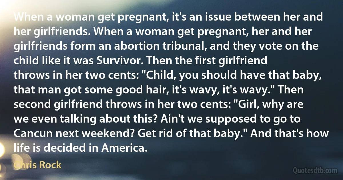 When a woman get pregnant, it's an issue between her and her girlfriends. When a woman get pregnant, her and her girlfriends form an abortion tribunal, and they vote on the child like it was Survivor. Then the first girlfriend throws in her two cents: "Child, you should have that baby, that man got some good hair, it's wavy, it's wavy." Then second girlfriend throws in her two cents: "Girl, why are we even talking about this? Ain't we supposed to go to Cancun next weekend? Get rid of that baby." And that's how life is decided in America. (Chris Rock)