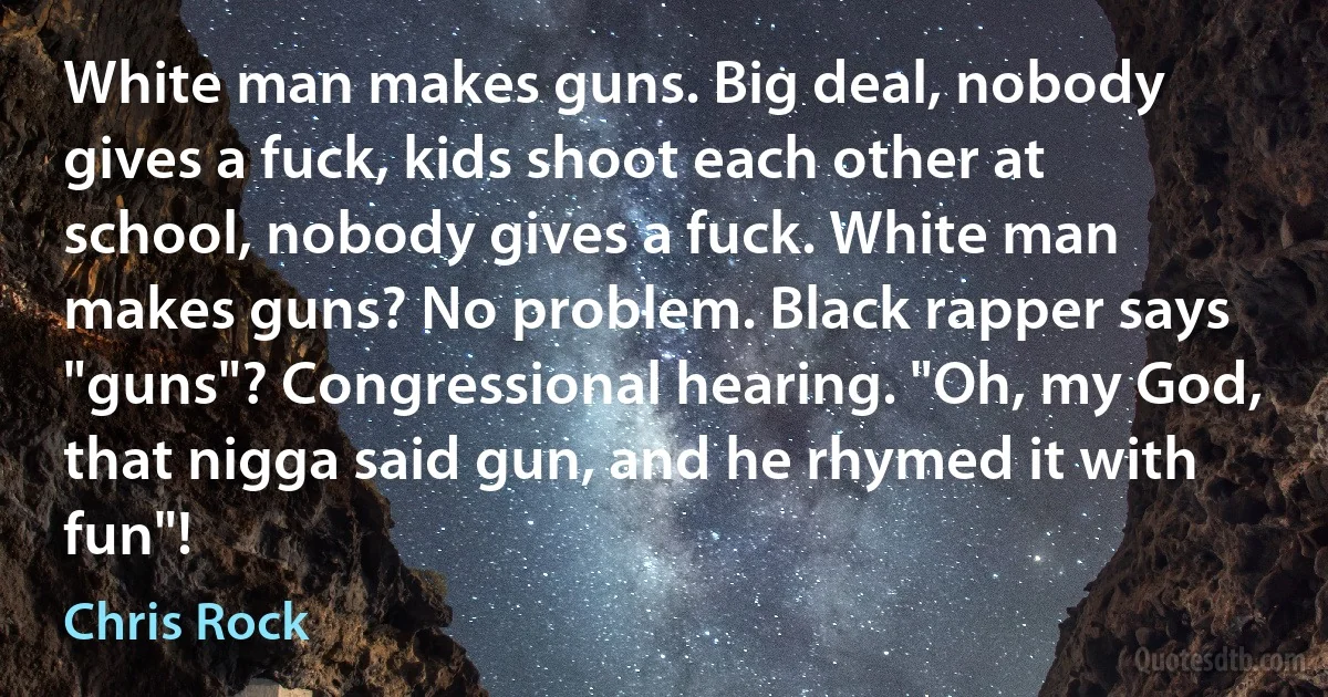 White man makes guns. Big deal, nobody gives a fuck, kids shoot each other at school, nobody gives a fuck. White man makes guns? No problem. Black rapper says "guns"? Congressional hearing. "Oh, my God, that nigga said gun, and he rhymed it with fun"! (Chris Rock)