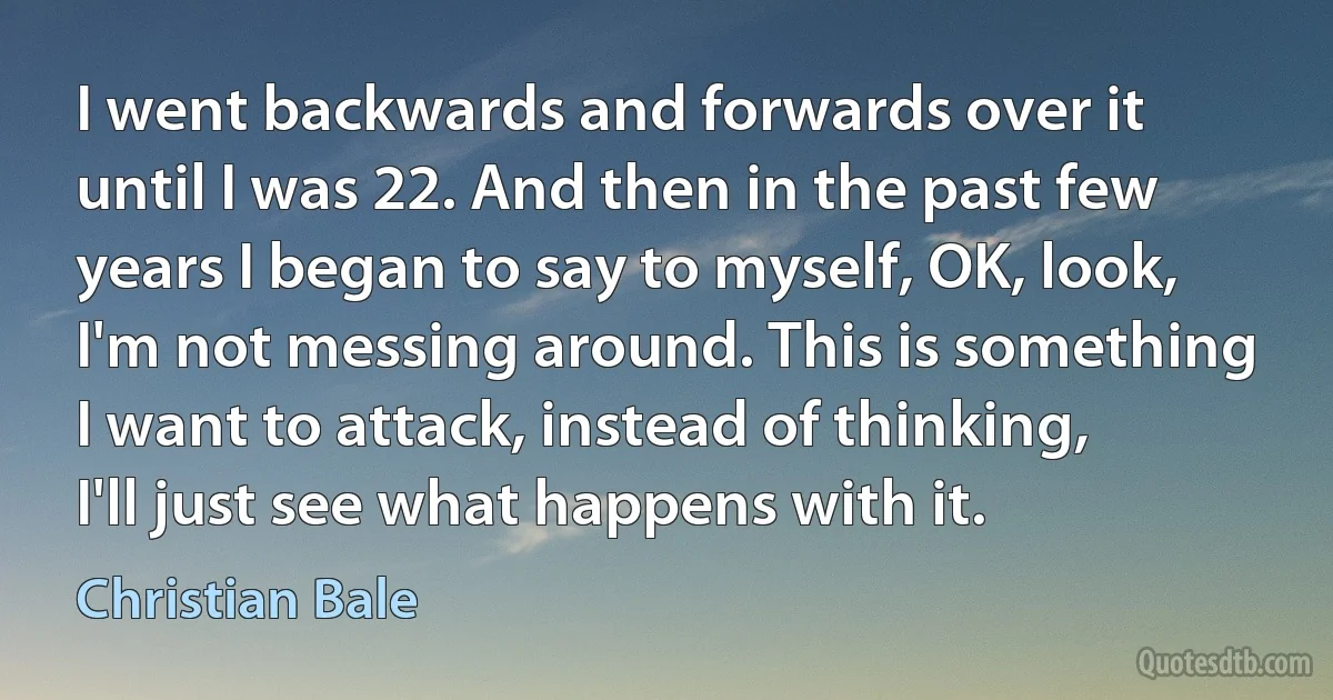 I went backwards and forwards over it until I was 22. And then in the past few years I began to say to myself, OK, look, I'm not messing around. This is something I want to attack, instead of thinking, I'll just see what happens with it. (Christian Bale)