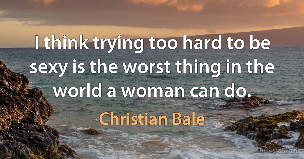 I think trying too hard to be sexy is the worst thing in the world a woman can do. (Christian Bale)