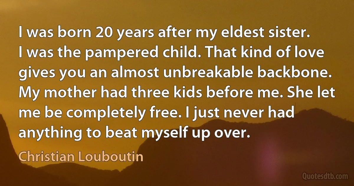 I was born 20 years after my eldest sister. I was the pampered child. That kind of love gives you an almost unbreakable backbone. My mother had three kids before me. She let me be completely free. I just never had anything to beat myself up over. (Christian Louboutin)