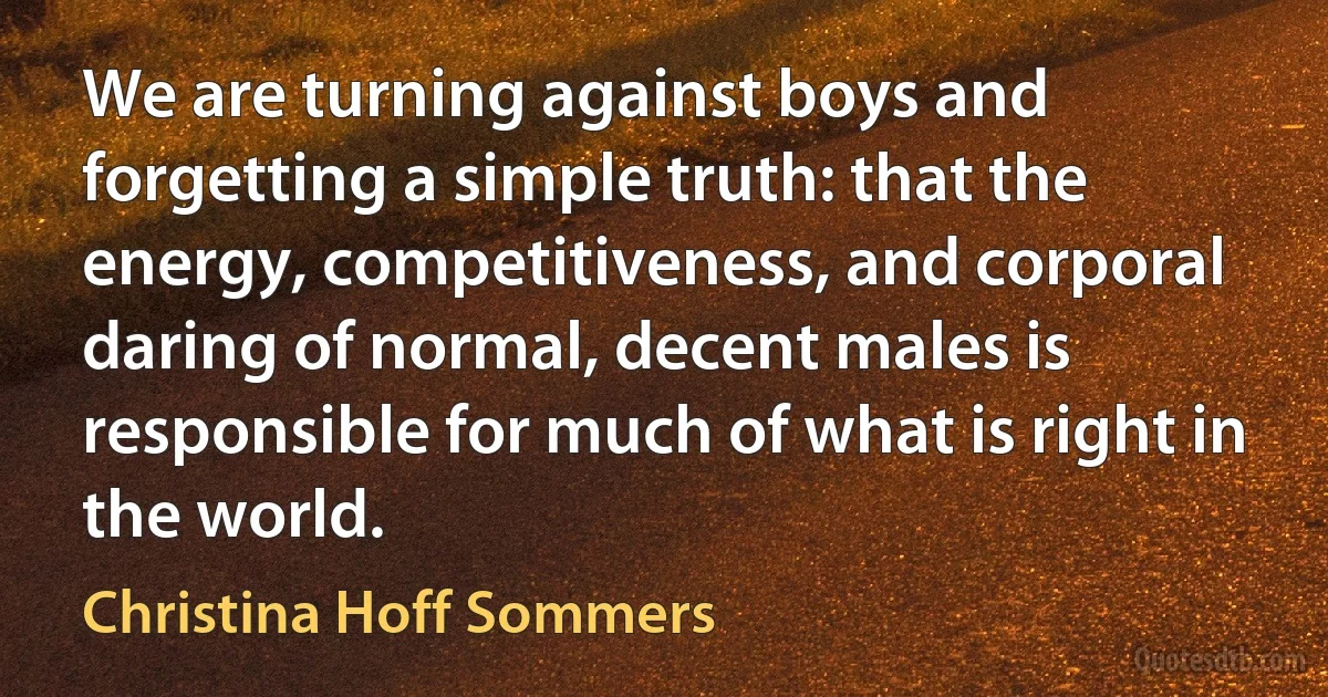 We are turning against boys and forgetting a simple truth: that the energy, competitiveness, and corporal daring of normal, decent males is responsible for much of what is right in the world. (Christina Hoff Sommers)