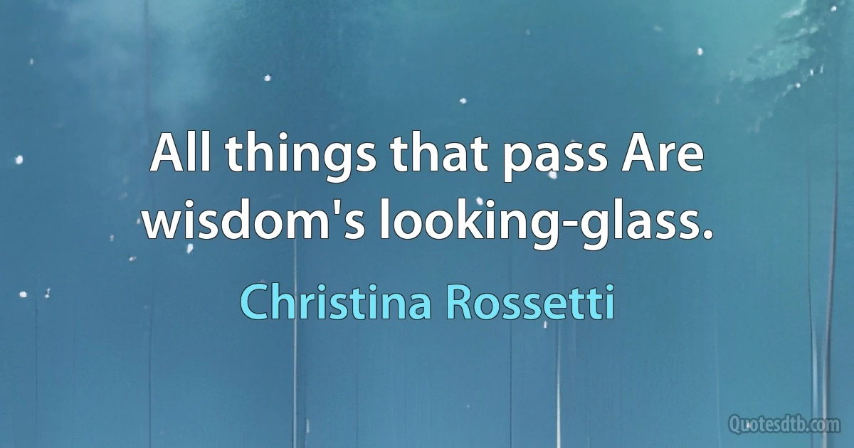 All things that pass Are wisdom's looking-glass. (Christina Rossetti)