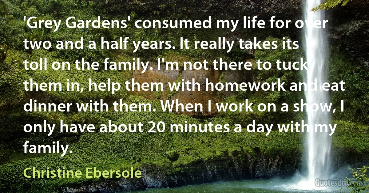 'Grey Gardens' consumed my life for over two and a half years. It really takes its toll on the family. I'm not there to tuck them in, help them with homework and eat dinner with them. When I work on a show, I only have about 20 minutes a day with my family. (Christine Ebersole)