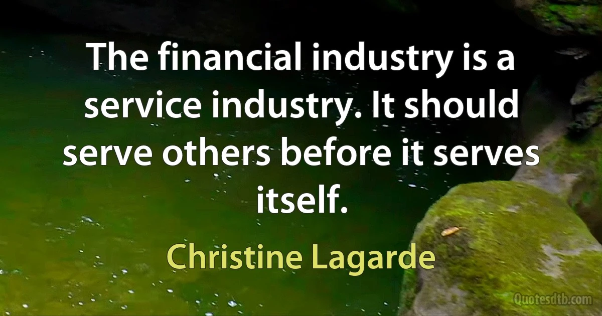 The financial industry is a service industry. It should serve others before it serves itself. (Christine Lagarde)