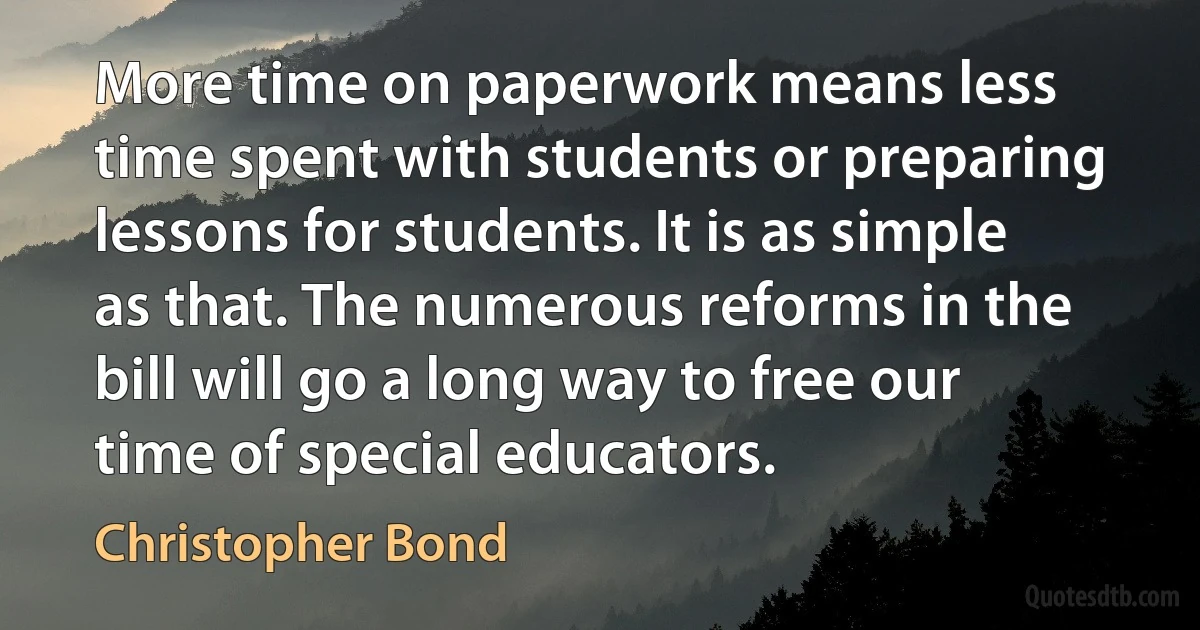 More time on paperwork means less time spent with students or preparing lessons for students. It is as simple as that. The numerous reforms in the bill will go a long way to free our time of special educators. (Christopher Bond)