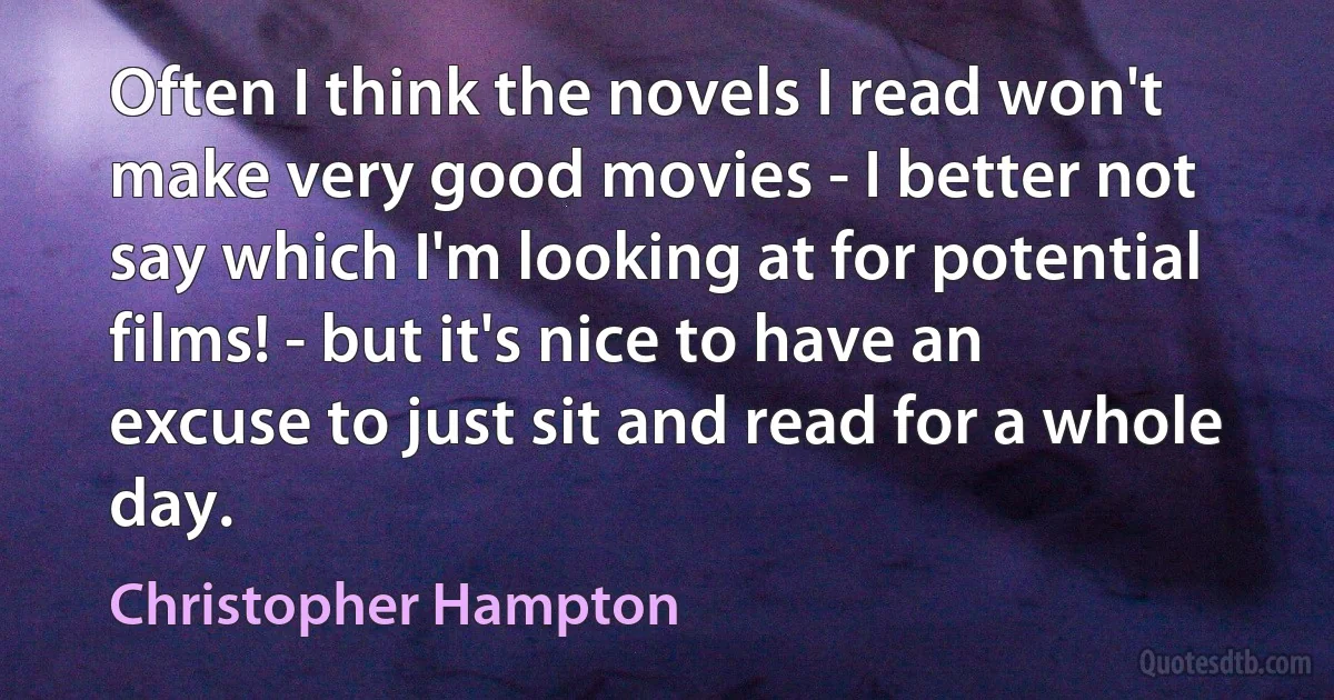 Often I think the novels I read won't make very good movies - I better not say which I'm looking at for potential films! - but it's nice to have an excuse to just sit and read for a whole day. (Christopher Hampton)