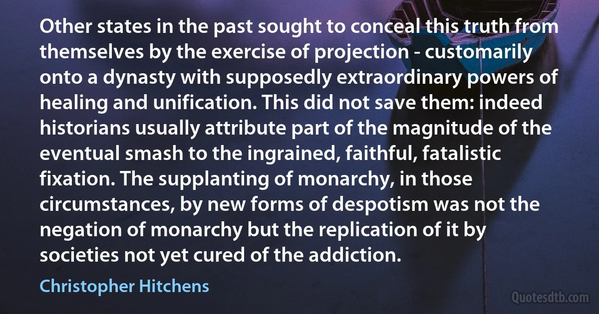 Other states in the past sought to conceal this truth from themselves by the exercise of projection - customarily onto a dynasty with supposedly extraordinary powers of healing and unification. This did not save them: indeed historians usually attribute part of the magnitude of the eventual smash to the ingrained, faithful, fatalistic fixation. The supplanting of monarchy, in those circumstances, by new forms of despotism was not the negation of monarchy but the replication of it by societies not yet cured of the addiction. (Christopher Hitchens)