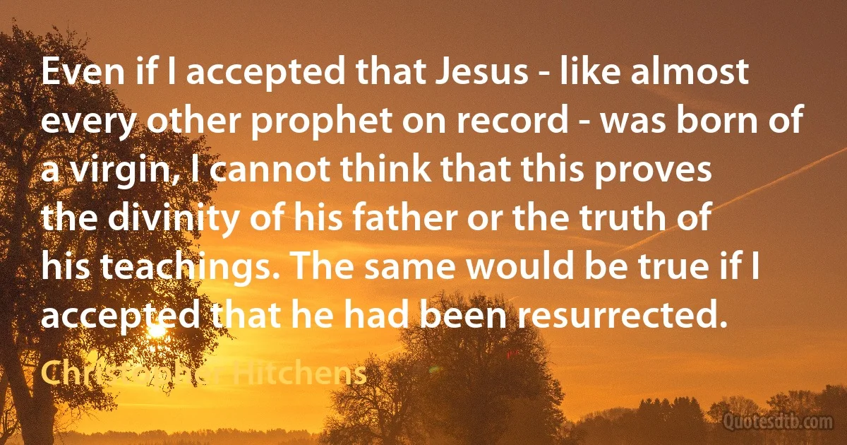 Even if I accepted that Jesus - like almost every other prophet on record - was born of a virgin, I cannot think that this proves the divinity of his father or the truth of his teachings. The same would be true if I accepted that he had been resurrected. (Christopher Hitchens)