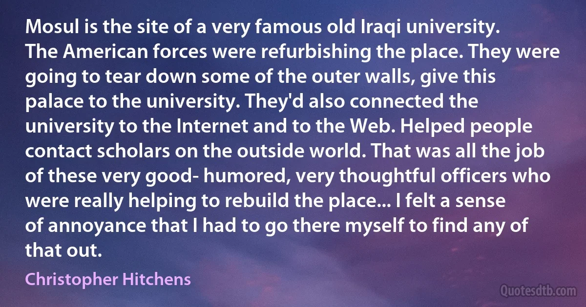 Mosul is the site of a very famous old Iraqi university. The American forces were refurbishing the place. They were going to tear down some of the outer walls, give this palace to the university. They'd also connected the university to the Internet and to the Web. Helped people contact scholars on the outside world. That was all the job of these very good- humored, very thoughtful officers who were really helping to rebuild the place... I felt a sense of annoyance that I had to go there myself to find any of that out. (Christopher Hitchens)