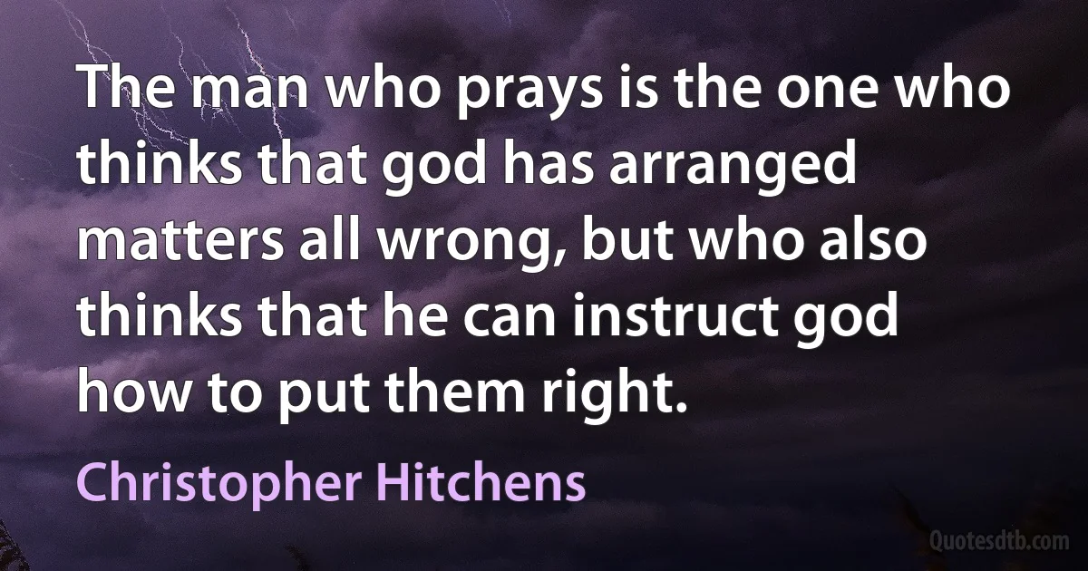 The man who prays is the one who thinks that god has arranged matters all wrong, but who also thinks that he can instruct god how to put them right. (Christopher Hitchens)