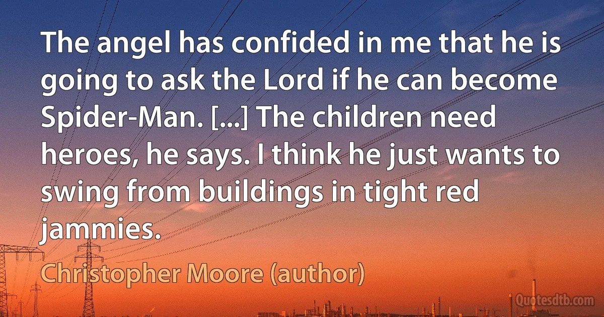 The angel has confided in me that he is going to ask the Lord if he can become Spider-Man. [...] The children need heroes, he says. I think he just wants to swing from buildings in tight red jammies. (Christopher Moore (author))