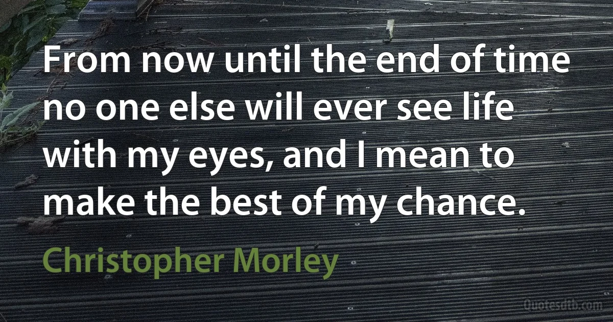 From now until the end of time no one else will ever see life with my eyes, and I mean to make the best of my chance. (Christopher Morley)